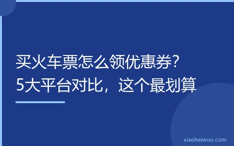 买火车票怎么领优惠券？5大平台对比，这个最划算
