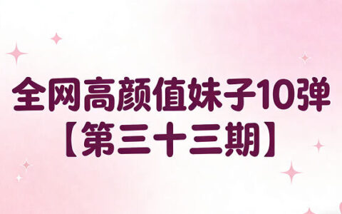 全网高颜值妹子第33期合集：10位美女短视频+高清写真打包收藏